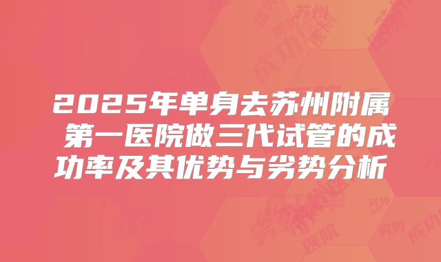2025年单身去苏州附属 第一医院做三代试管的成功率及其优势与劣势分析