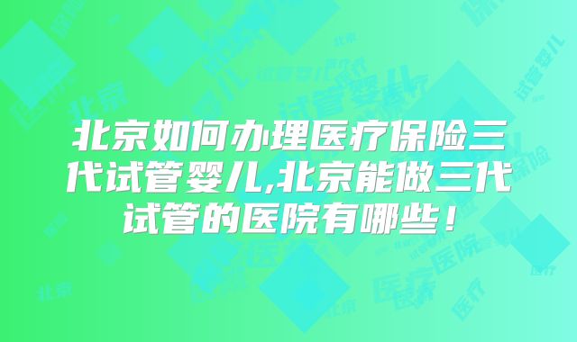 北京如何办理医疗保险三代试管婴儿,北京能做三代试管的医院有哪些！