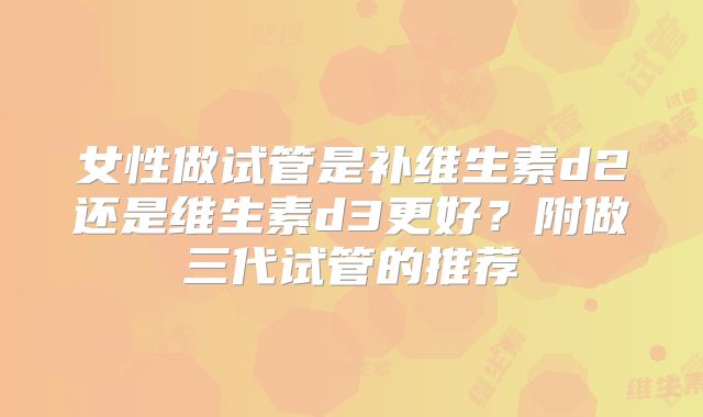 女性做试管是补维生素d2还是维生素d3更好?附做三代试管的推荐