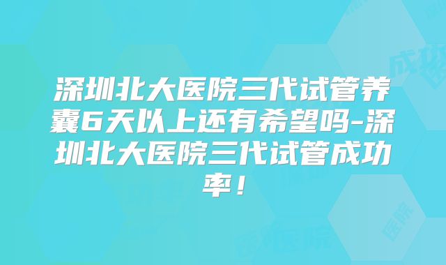 深圳北大医院三代试管养囊6天以上还有希望吗-深圳北大医院三代试管成功率！