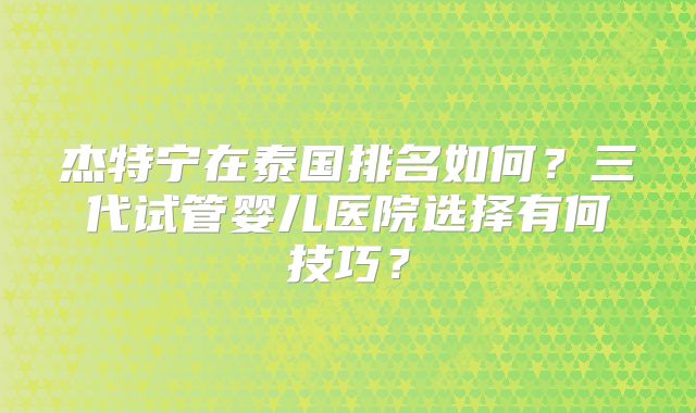 杰特宁在泰国排名如何？三代试管婴儿医院选择有何技巧？