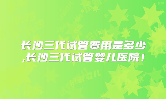 长沙三代试管费用是多少,长沙三代试管婴儿医院!