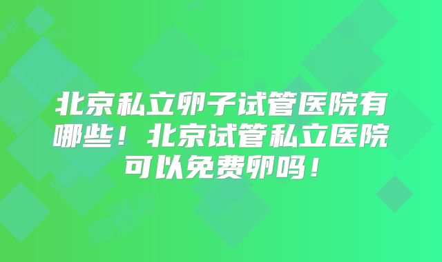 北京私立卵子试管医院有哪些！北京试管私立医院可以免费卵吗！
