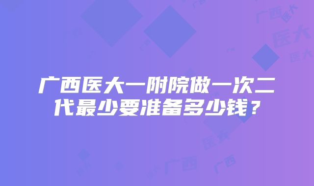 广西医大一附院做一次二代最少要准备多少钱？