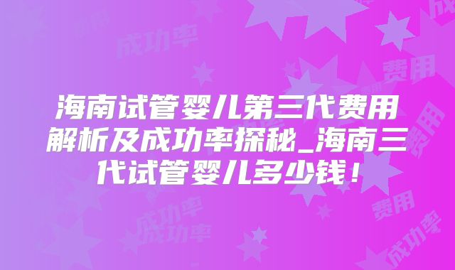 海南试管婴儿第三代费用解析及成功率探秘_海南三代试管婴儿多少钱!