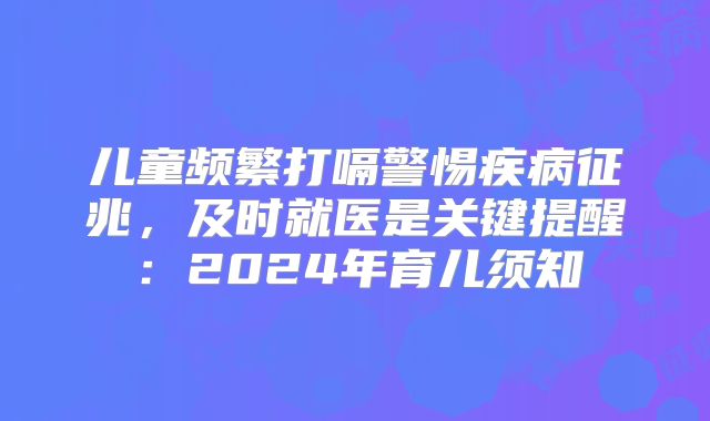 儿童频繁打嗝警惕疾病征兆，及时就医是关键提醒：2024年育儿须知