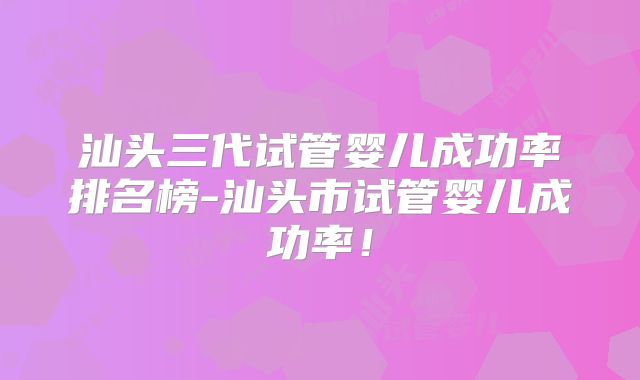 汕头三代试管婴儿成功率排名榜-汕头市试管婴儿成功率！