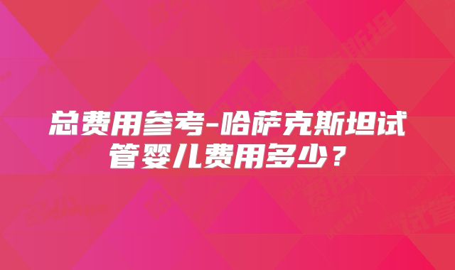 总费用参考-哈萨克斯坦试管婴儿费用多少?