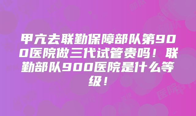 甲亢去联勤保障部队第900医院做三代试管贵吗!联勤部队900医院是什么等级!