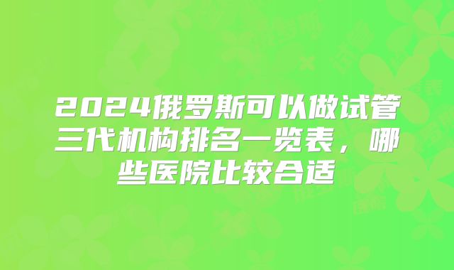 2024俄罗斯可以做试管三代机构排名一览表，哪些医院比较合适