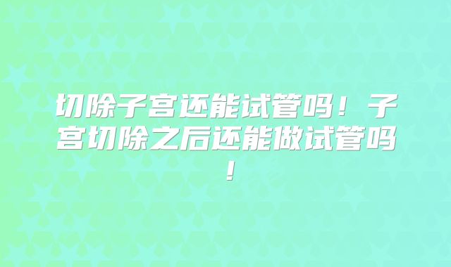 切除子宫还能试管吗!子宫切除之后还能做试管吗!