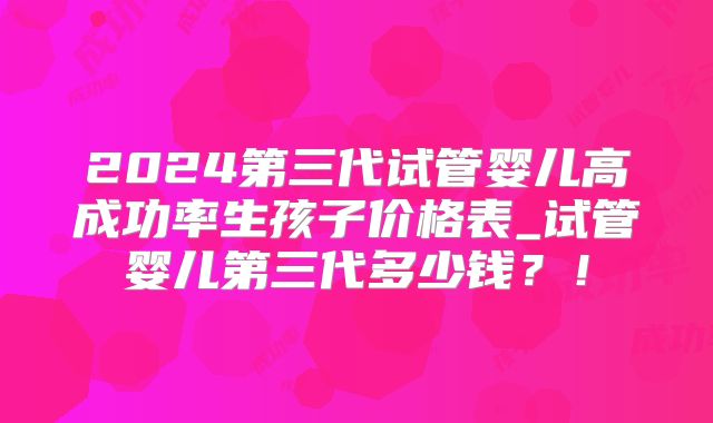 2024第三代试管婴儿高成功率生孩子价格表_试管婴儿第三代多少钱？！