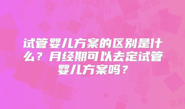 试管婴儿方案的区别是什么？月经期可以去定试管婴儿方案吗？