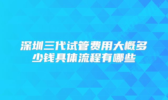 深圳三代试管费用大概多少钱具体流程有哪些