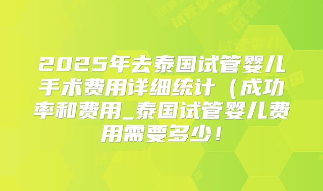2025年去泰国试管婴儿手术费用详细统计(成功率和费用_泰国试管婴儿费用需要多少!