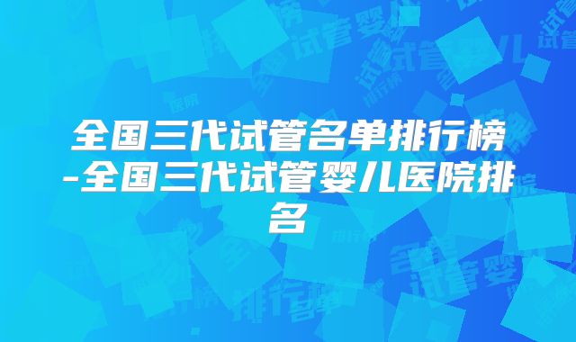 全国三代试管名单排行榜-全国三代试管婴儿医院排名