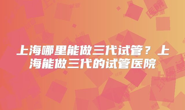 上海哪里能做三代试管？上海能做三代的试管医院