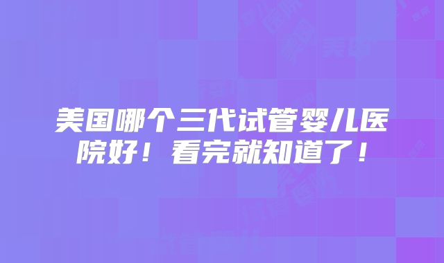 美国哪个三代试管婴儿医院好!看完就知道了!