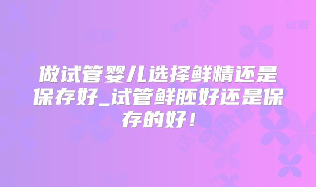 做试管婴儿选择鲜精还是保存好_试管鲜胚好还是保存的好!