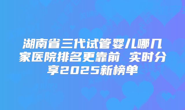 湖南省三代试管婴儿哪几家医院排名更靠前 实时分享2025新榜单