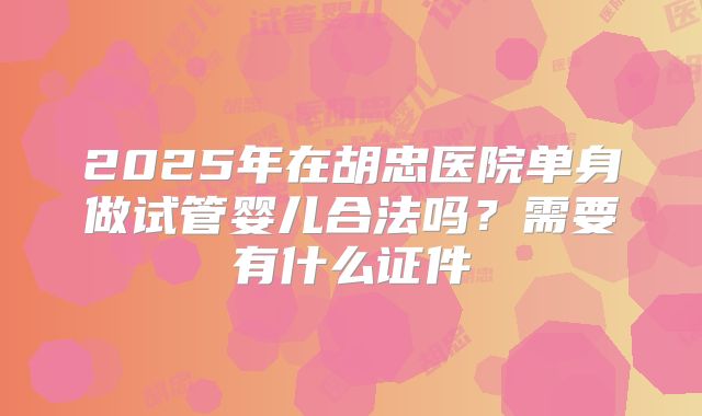 2025年在胡忠医院单身做试管婴儿合法吗?需要有什么证件