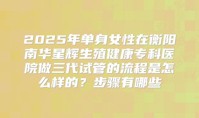 2025年单身女性在衡阳南华星辉生殖健康专科医院做三代试管的流程是怎么样的？步骤有哪些