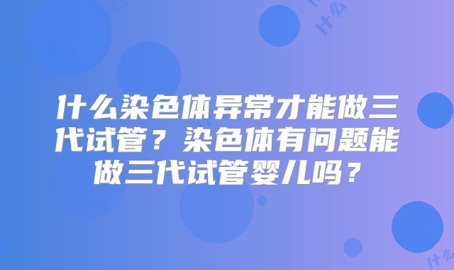 什么染色体异常才能做三代试管？染色体有问题能做三代试管婴儿吗？