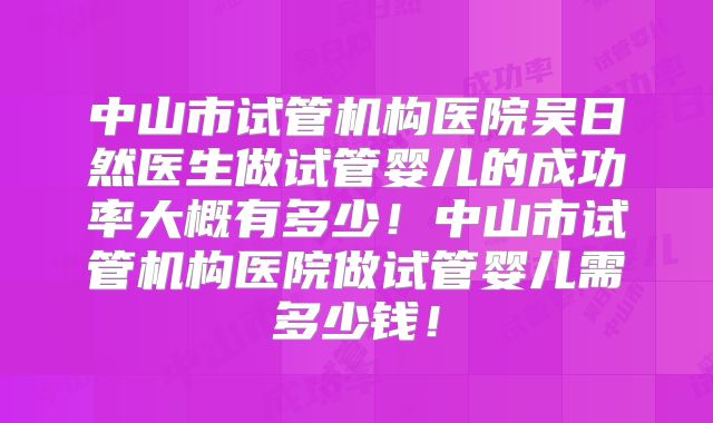 中山市试管机构医院吴日然医生做试管婴儿的成功率大概有多少!中山市试管机构医院做试管婴儿需多少钱!