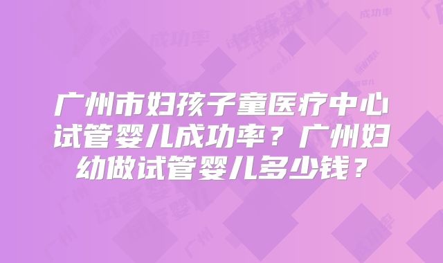 广州市妇孩子童医疗中心试管婴儿成功率?广州妇幼做试管婴儿多少钱?