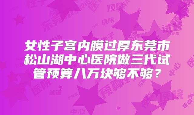 女性子宫内膜过厚东莞市松山湖中心医院做三代试管预算八万块够不够?