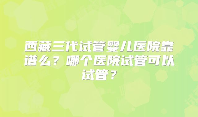 西藏三代试管婴儿医院靠谱么?哪个医院试管可以试管?