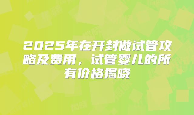 2025年在开封做试管攻略及费用，试管婴儿的所有价格揭晓