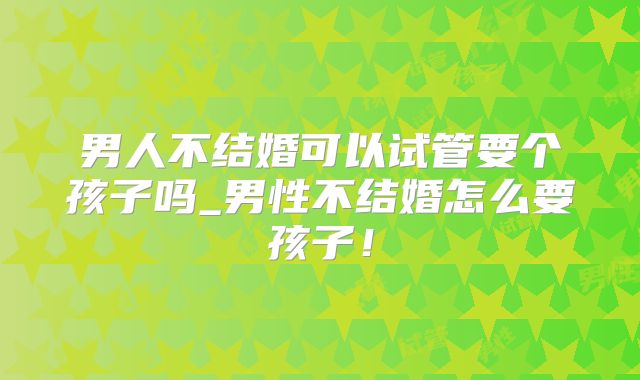男人不结婚可以试管要个孩子吗_男性不结婚怎么要孩子！