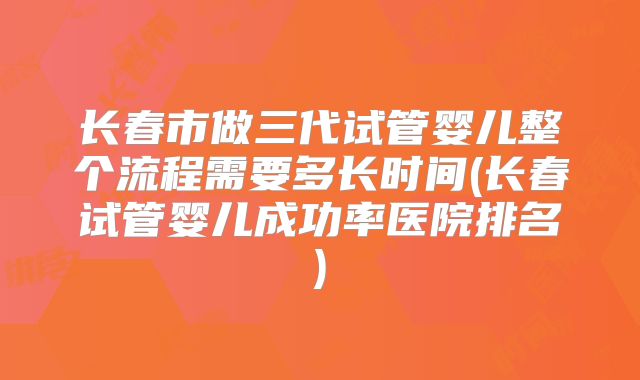 长春市做三代试管婴儿整个流程需要多长时间(长春试管婴儿成功率医院排名)