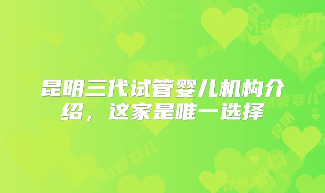 昆明三代试管婴儿机构介绍,这家是唯一选择