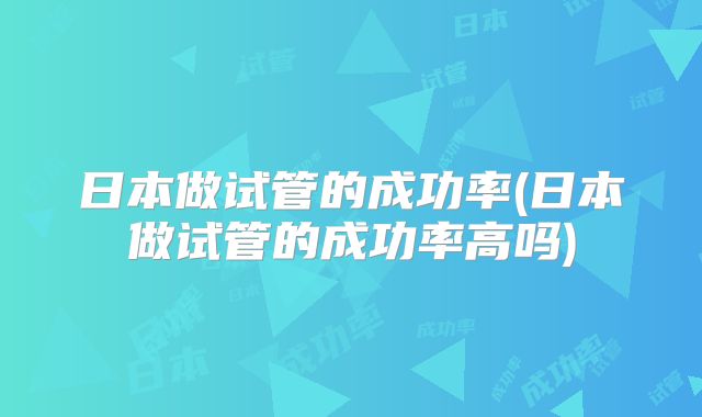 日本做试管的成功率(日本做试管的成功率高吗)