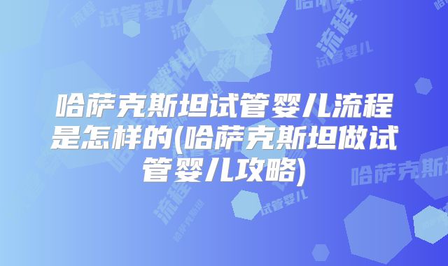 哈萨克斯坦试管婴儿流程是怎样的(哈萨克斯坦做试管婴儿攻略)