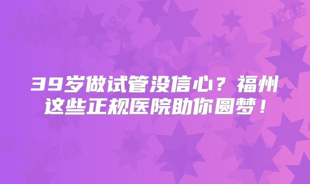39岁做试管没信心？福州这些正规医院助你圆梦！