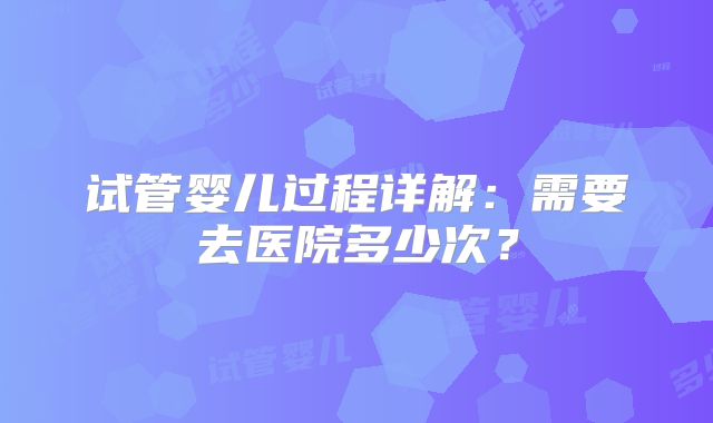 试管婴儿过程详解：需要去医院多少次？