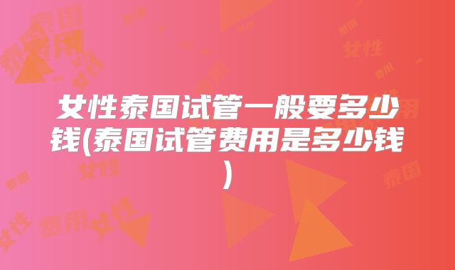 女性泰国试管一般要多少钱(泰国试管费用是多少钱)