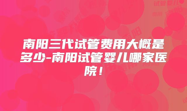 南阳三代试管费用大概是多少-南阳试管婴儿哪家医院!