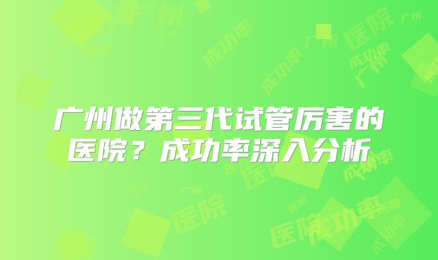 广州做第三代试管厉害的医院？成功率深入分析