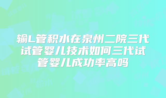 输L管积水在泉州二院三代试管婴儿技术如何三代试管婴儿成功率高吗