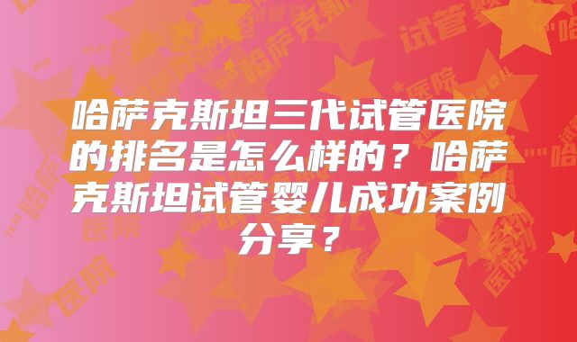 哈萨克斯坦三代试管医院的排名是怎么样的？哈萨克斯坦试管婴儿成功案例分享？