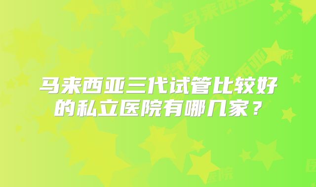 马来西亚三代试管比较好的私立医院有哪几家？
