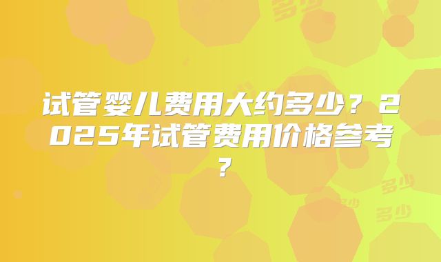 试管婴儿费用大约多少?2025年试管费用价格参考?