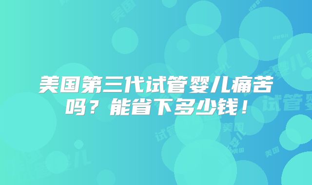 美国第三代试管婴儿痛苦吗?能省下多少钱!