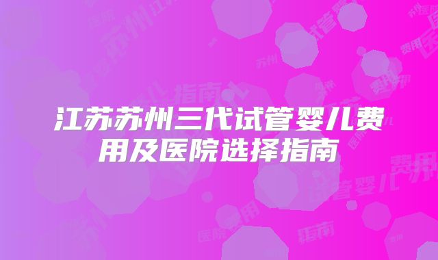 江苏苏州三代试管婴儿费用及医院选择指南