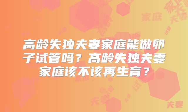 高龄失独夫妻家庭能做卵子试管吗？高龄失独夫妻家庭该不该再生育？