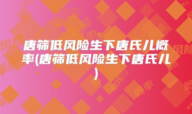 唐筛低风险生下唐氏儿概率(唐筛低风险生下唐氏儿)